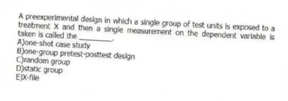 A preexperimental design in which a single group of test units is exposed to a treatment X and then a single measurement on the dependent variable is taken is called the ________.
A)one-shot case study
B)one-group pretest-posttest design
C)random group
D)static group
E)X-file