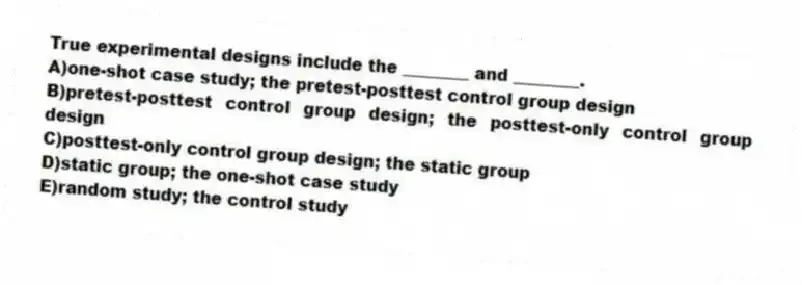 True experimental designs include the ________ and ________.
A)one-shot case study; the pretest-posttest control group design
B)pretest-posttest control group design; the posttest-only control group design
C)posttest-only control group design; the static group
D)static group; the one-shot case study
E)random study; the control study