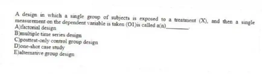A design in which a single group of subjects is exposed to a treatment (X), and then a single measurement on the dependent variable is taken (O1)is called a(n)________.
A)factorial design
B)multiple time series design
C)posttest-only control group design
D)one-shot case study
E)alternative group design