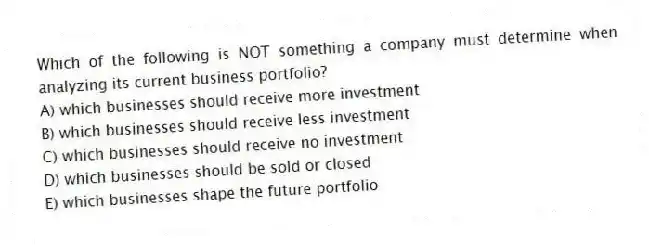 Which of the following is NOT something a company must determine when analyzing its current business portfolio?
A) which businesses should receive more investment
B) which businesses should receive less investment
C) which businesses should receive no investment
D) which businesses should be sold or closed
E) which businesses shape the future portfolio