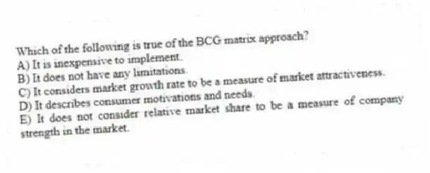 Which of the following is true of the BCG matrix approach?
A) It is inexpensive to implement.
B) It does not have any limitations.
C) It considers market growth rate to be a measure of market attractiveness.
D) It describes consumer motivations and needs.
E) It does not consider relative market share to be a measure of company strength in the market.