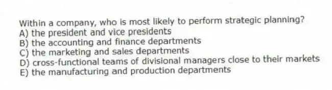 Within a company, who is most likely to perform strategic planning?
A) the president and vice presidents
B) the accounting and finance departments
C) the marketing and sales departments
D) cross-functional teams of divisional managers close to their markets
E) the manufacturing and production departments