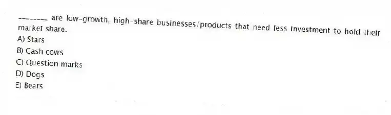 ________ are low-growth, high-share businesses/products that need less investment to hold their market share.
A) Stars
B) Cash cows
C) Question marks
D) Dogs
E) Bears