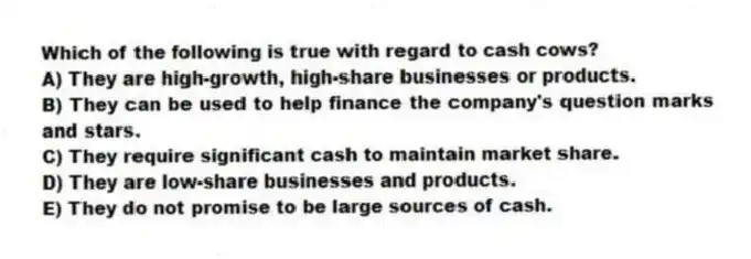 Which of the following is true with regard to cash cows?
A) They are high-growth, high-share businesses or products.
B) They can be used to help finance the company's question marks and stars.
C) They require significant cash to maintain market share.
D) They are low-share businesses and products.
E) They do not promise to be large sources of cash.