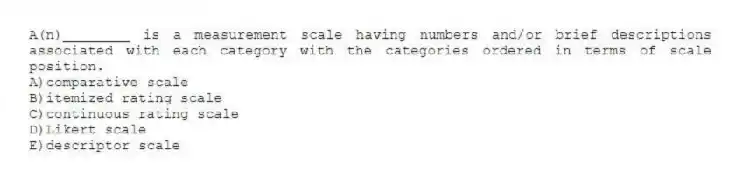 A(n)________ is a measurement scale having numbers and/or brief descriptions associated with each category with the categories ordered in terms of scale position.
A)comparative scale
B)itemized rating scale
C)continuous rating scale
D)Likert scale
E)descriptor scale