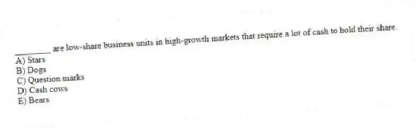 ________ are low-share business units in high-growth markets that require a lot of cash to hold their share.
A) Stars
B) Dogs
C) Question marks
D) Cash cows
E) Bears