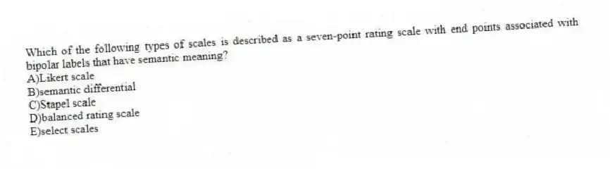Which of the following types of scales is described as a seven-point rating scale with end points associated with bipolar labels that have semantic meaning?
A)Likert scale
B)semantic differential
C)Stapel scale
D)balanced rating scale
E)select scales