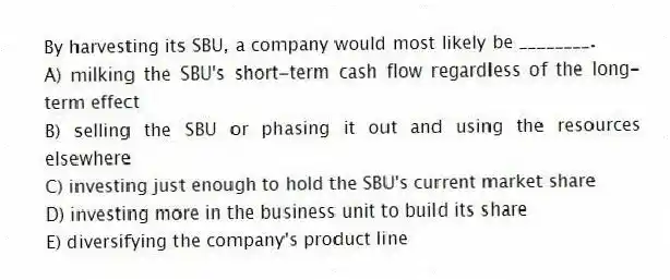 By harvesting its SBU, a company would most likely be ________.
A) milking the SBU's short-term cash flow regardless of the long-term effect
B) selling the SBU or phasing it out and using the resources elsewhere
C) investing just enough to hold the SBU's current market share
D) investing more in the business unit to build its share
E) diversifying the company's product line