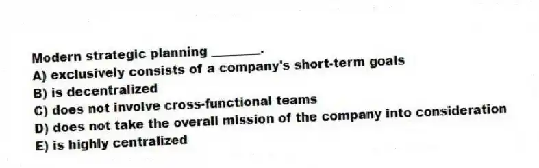 Modern strategic planning ________.
A) exclusively consists of a company's short-term goals
B) is decentralized
C) does not involve cross-functional teams
D) does not take the overall mission of the company into consideration
E) is highly centralized