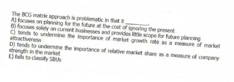The BCG matrix approach is problematic in that it ________.
A) focuses on planning for the future at the cost of ignoring the present
B) focuses solely on current businesses and provides little scope for future planning
C) tends to undermine the importance of market growth rate as a measure of market attractiveness
D) tends to undermine the importance of relative market share as a measure of company strength in the market
E) fails to classify SBUs