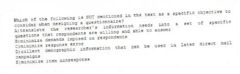 Which of the following is NOT mentioned in the text as a specific objective to consider when designing a questionnaire?
A)translate the researcher's information needs into a set of specific questions that respondents are willing and able to answer
B)minimize demands imposed on respondents
C)minimize response error
D)collect demographic information that can be used in later direct mail campaigns
E)minimize item nonresponse
