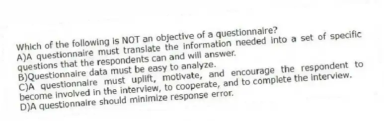 Which of the following is NOT an objective of a questionnaire?
A)A questionnaire must translate the information needed into a set of specific questions that the respondents can and will answer.
B)Questionnaire data must be easy to analyze.
C)A questionnaire must uplift, motivate, and encourage the respondent to become involved in the interview, to cooperate, and to complete the interview.
D)A questionnaire should minimize response error.