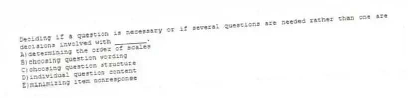 Deciding if a question is necessary or if several questions are needed rather than one are decisions involved with ________.
A)determining the order of scales
B)choosing question wording
C)choosing question structure
D)individual question content
E)minimizing item nonresponse