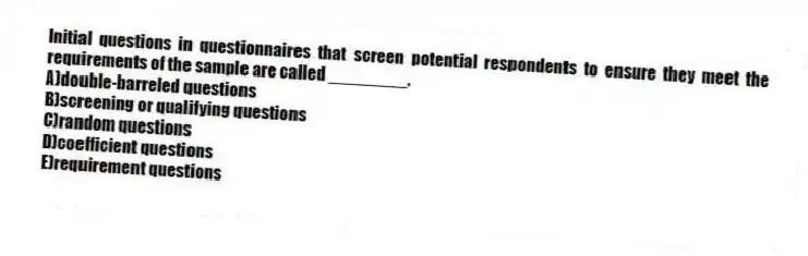 Initial questions in questionnaires that screen potential respondents to ensure they meet the requirements of the sample are called ________.
A)double-barreled questions
B)screening or qualifying questions
C)random questions
D)coefficient questions
E)requirement questions