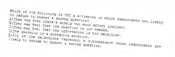 Which of the following is NOT a situation in which respondents are likely to refuse to answer a survey question?
A)They may feel there's simply too much effort involved.
B)They may feel that the question is not needed.
C)They may feel that the information is too sensitive.
D)The question is a screening question.
E)All of the selections represent a circumstance where respondents are likely to refuse to answer a survey question.