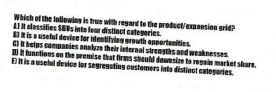 Which of the following is true with regard to the product/expansion grid?
A) It classifies SBUs into four distinct categories.
B) It is a useful device for identifying growth opportunities.
C) It helps companies analyze their internal strengths and weaknesses.
D) It functions on the premise that firms should downsize to regain market share.
E) It is a useful device for segregating customers into distinct categories.