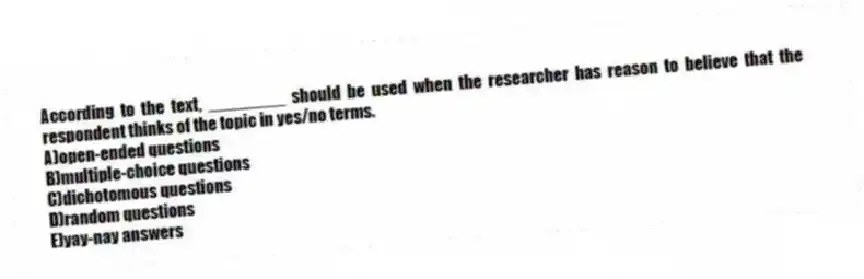 According to the text, ________ should be used when the researcher has reason to believe that the respondent thinks of the topic in yes/no terms.
A)open-ended questions
B)multiple-choice questions
C)dichotomous questions
D)random questions
E)yay-nay answers