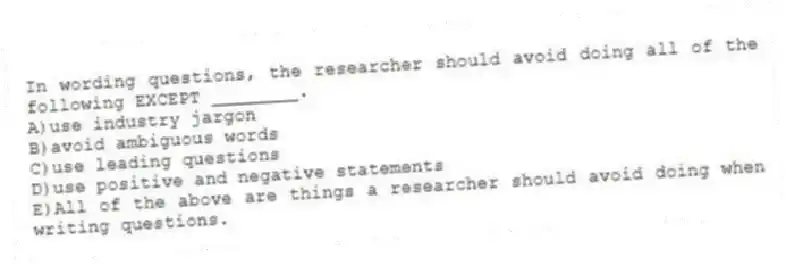 In wording questions, the researcher should avoid doing all of the following EXCEPT ________.
A)use industry jargon
B)avoid ambiguous words
C)use leading questions
D)use positive and negative statements
E)All of the above are things a researcher should avoid doing when writing questions.