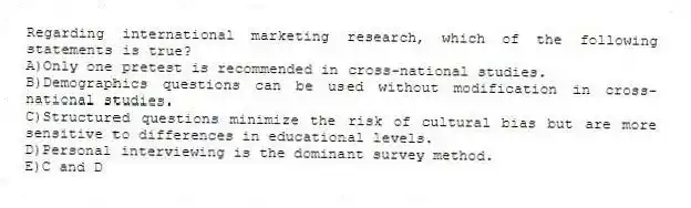 Regarding international marketing research, which of the following statements is true?
A)Only one pretest is recommended in cross-national studies.
B)Demographics questions can be used without modification in cross-national studies.
C)Structured questions minimize the risk of cultural bias but are more sensitive to differences in educational levels.
D)Personal interviewing is the dominant survey method.
E)C and D