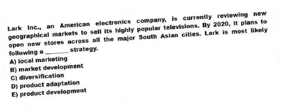 Lark Inc., an American electronics company, is currently reviewing new geographical markets to sell its highly popular televisions. By 2020, it plans to open new stores across all the major South Asian cities. Lark is most likely following a ________ strategy.
A) local marketing
B) market development
C) diversification
D) product adaptation
E) product development