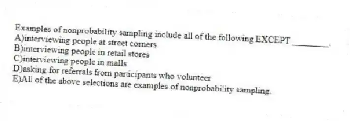 Examples of nonprobability sampling include all of the following EXCEPT ________.
A)interviewing people at street corners
B)interviewing people in retail stores
C)interviewing people in malls
D)asking for referrals from participants who volunteer
E)All of the above selections are examples of nonprobability sampling.
