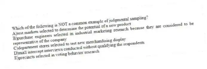 Which of the following is NOT a common example of judgmental sampling?
A)test markets selected to determine the potential of a new product
B)purchase engineers selected in industrial marketing research because they are considered to be representative of the company
C)department stores selected to test new merchandising display
D)mall intercept interviews conducted without qualifying the respondents
E)precincts selected in voting behavior research