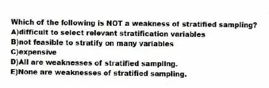 Which of the following is NOT a weakness of stratified sampling?
A)difficult to select relevant stratification variables
B)not feasible to stratify on many variables
C)expensive
D)All are weaknesses of stratified sampling.
E)None are weaknesses of stratified sampling.