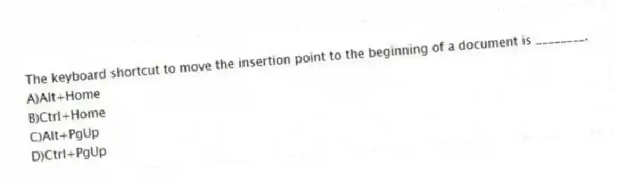The keyboard shortcut to move the insertion point to the beginning of a document is ________.
A)Alt+Home
B)Ctrl+Home
C)Alt+PgUp
D)Ctrl+PgUp