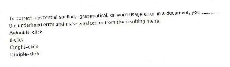 To correct a potential spelling, grammatical, or word usage error in a document, you ________ the underlined error and make a selection from the resulting menu.
A)double-click
B)click
C)right-click
D)triple-click