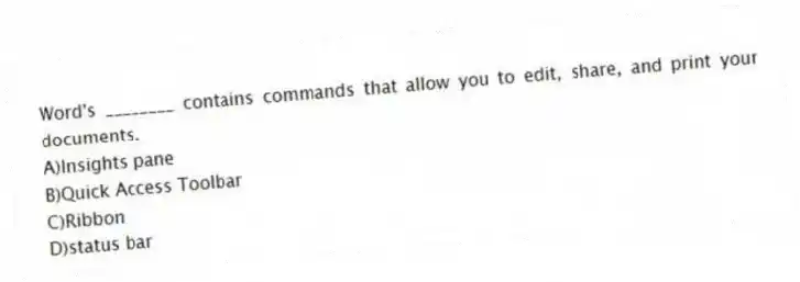 Word's ________ contains commands that allow you to edit, share, and print your documents.
A)Insights pane
B)Quick Access Toolbar
C)Ribbon
D)status bar