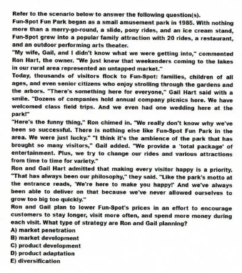 Refer to the scenario below to answer the following question(s).
Fun-Spot Fun Park began as a small amusement park in 1985. With nothing more than a merry-go-round, a slide, pony rides, and an ice cream stand, Fun-Spot grew into a popular family attraction with 20 rides, a restaurant, and an outdoor performing arts theater.
"My wife, Gail, and I didn't know what we were getting into," commented Ron Hart, the owner. "We just knew that weekenders coming to the lakes in our rural area represented an untapped market."
Today, thousands of visitors flock to Fun-Spot: families, children of all ages, and even senior citizens who enjoy strolling through the gardens and the arbors. "There's something here for everyone," Gail Hart said with a smile. "Dozens of companies hold annual company picnics here. We have welcomed class field trips. And we even had one wedding here at the park!"
"Here's the funny thing," Ron chimed in. "We really don't know why we've been so successful. There is nothing else like Fun-Spot Fun Park in the area. We were just lucky." "I think it's the ambience of the park that has brought so many visitors," Gail added. "We provide a 'total package' of entertainment. Plus, we try to change our rides and various attractions from time to time for variety."
Ron and Gail Hart admitted that making every visitor happy is a priority. "That has always been our philosophy," they said. "Like the park's motto at the entrance reads, 'We're here to make you happy!' And we've always been able to deliver on that because we've never allowed ourselves to grow too big too quickly."
-Ron and Gail plan to lower Fun-Spot's prices in an effort to encourage customers to stay longer, visit more often, and spend more money during each visit. What type of strategy are Ron and Gail planning?
A) market penetration
B) market development
C) product development
D) product adaptation
E) diversification