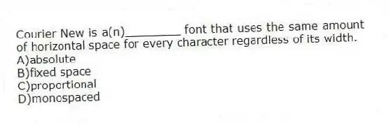 Courier New is a(n)________ font that uses the same amount of horizontal space for every character regardless of its width.
A)absolute
B)fixed space
C)proportional
D)monospaced