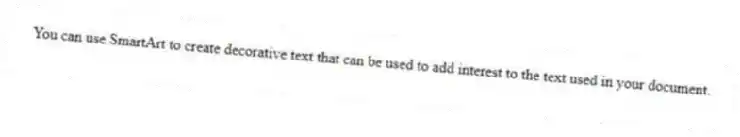 You can use SmartArt to create decorative text that can be used to add interest to the text used in your document.