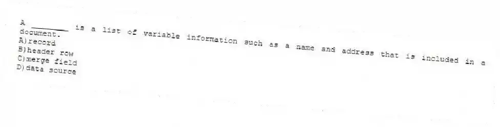 A ________ is a list of variable information such as a name and address that is included in a document.
A)record
B)header row
C)merge field
D)data source