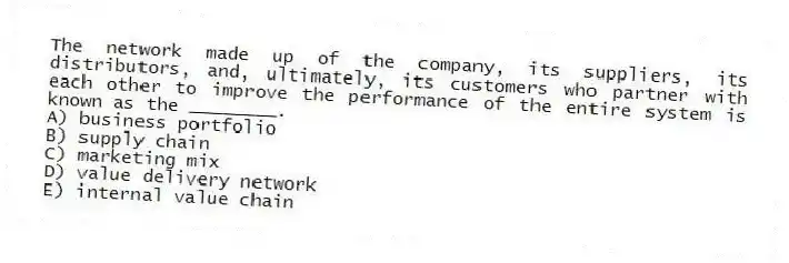 The network made up of the company, its suppliers, its distributors, and, ultimately, its customers who partner with each other to improve the performance of the entire system is known as the ________.
A) business portfolio
B) supply chain
C) marketing mix
D) value delivery network
E) internal value chain