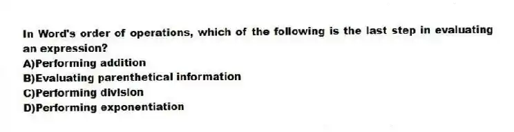In Word's order of operations, which of the following is the last step in evaluating an expression?
A)Performing addition
B)Evaluating parenthetical information
C)Performing division
D)Performing exponentiation