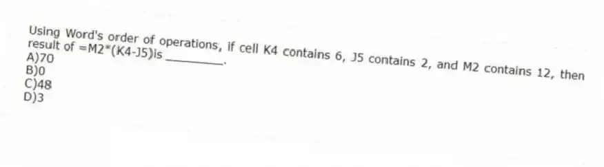 Using Word's order of operations, if cell K4 contains 6, J5 contains 2, and M2 contains 12, then result of =M2*(K4-J5)is ________.
A)70
B)0
C)48
D)3