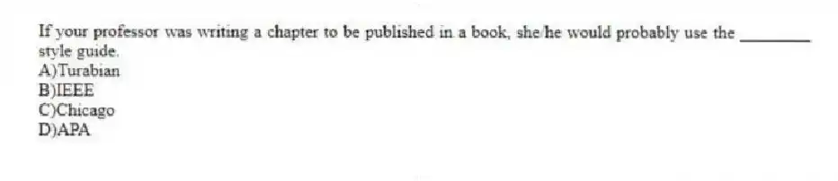 If your professor was writing a chapter to be published in a book, she/he would probably use the ________ style guide.
A)Turabian
B)IEEE
C)Chicago
D)APA