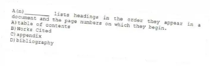 A(n)________ lists headings in the order they appear in a document and the page numbers on which they begin.
A)table of contents
B)Works Cited
C)appendix
D)bibliography