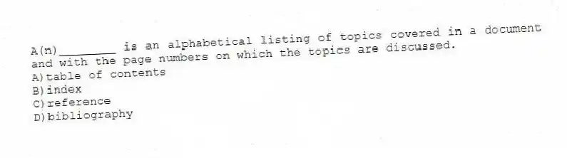 A(n)________ is an alphabetical listing of topics covered in a document and with the page numbers on which the topics are discussed.
A)table of contents
B)index
C)reference
D)bibliography