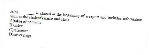 A(n)________ is placed at the beginning of a report and includes information such as the student's name and class.
A)table of contents
B)index
C)reference
D)cover page