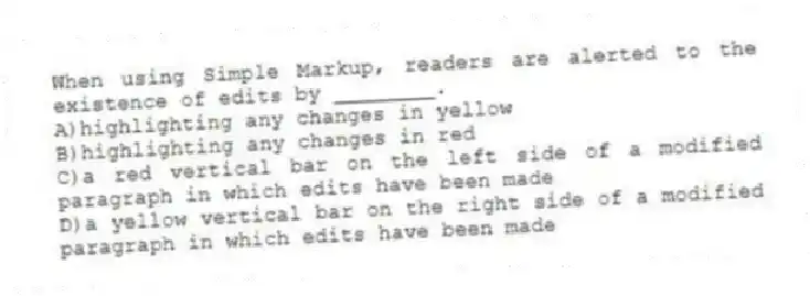 When using Simple Markup, readers are alerted to the existence of edits by ________.
A)highlighting any changes in yellow
B)highlighting any changes in red
C)a red vertical bar on the left side of a modified paragraph in which edits have been made
D)a yellow vertical bar on the right side of a modified paragraph in which edits have been made
