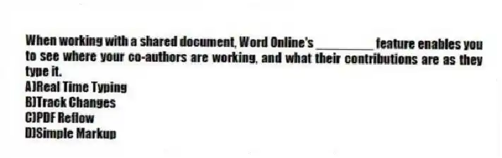 When working with a shared document, Word Online's ________ feature enables you to see where your co-authors are working, and what their contributions are as they type it.
A)Real Time Typing
B)Track Changes
C)PDF Reflow
D)Simple Markup