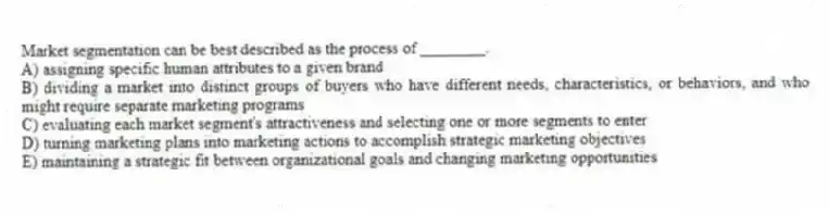 Market segmentation can be best described as the process of ________.
A) assigning specific human attributes to a given brand
B) dividing a market into distinct groups of buyers who have different needs, characteristics, or behaviors, and who might require separate marketing programs
C) evaluating each market segment's attractiveness and selecting one or more segments to enter
D) turning marketing plans into marketing actions to accomplish strategic marketing objectives
E) maintaining a strategic fit between organizational goals and changing marketing opportunities