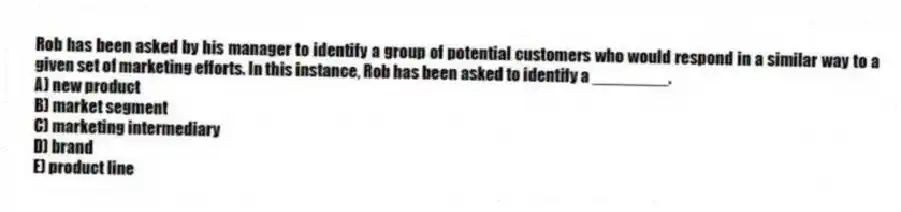 Rob has been asked by his manager to identify a group of potential customers who would respond in a similar way to a given set of marketing efforts. In this instance, Rob has been asked to identify a ________.
A) new product
B) market segment
C) marketing intermediary
D) brand
E) product line