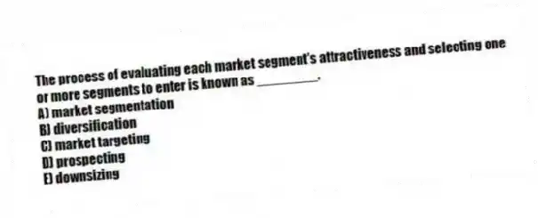 The process of evaluating each market segment's attractiveness and selecting one or more segments to enter is known as ________.
A) market segmentation
B) diversification
C) market targeting
D) prospecting
E) downsizing