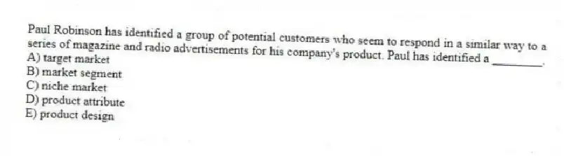 Paul Robinson has identified a group of potential customers who seem to respond in a similar way to a series of magazine and radio advertisements for his company's product. Paul has identified a ________.
A) target market
B) market segment
C) niche market
D) product attribute
E) product design