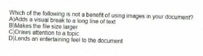 Which of the following is not a benefit of using images in your document?
A)Adds a visual break to a long line of text
B)Makes the file size larger
C)Draws attention to a topic
D)Lends an entertaining feel to the document