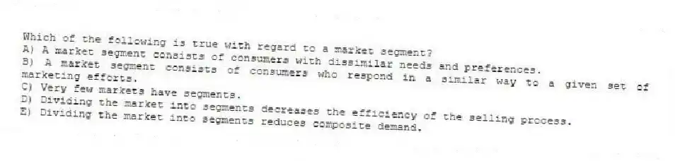 Which of the following is true with regard to a market segment?
A) A market segment consists of consumers with dissimilar needs and preferences.
B) A market segment consists of consumers who respond in a similar way to a given set of marketing efforts.
C) Very few markets have segments.
D) Dividing the market into segments decreases the efficiency of the selling process.
E) Dividing the market into segments reduces composite demand.