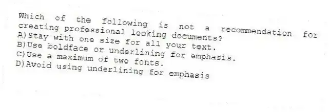 Which of the following is not a recommendation for creating professional looking documents?
A)Stay with one size for all your text.
B)Use boldface or underlining for emphasis.
C)Use a maximum of two fonts.
D)Avoid using underlining for emphasis